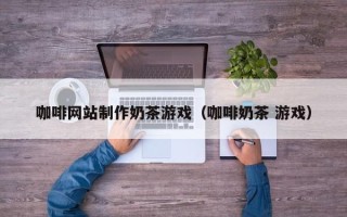 许昌咖啡网站制作奶茶游戏（咖啡奶茶 游戏）